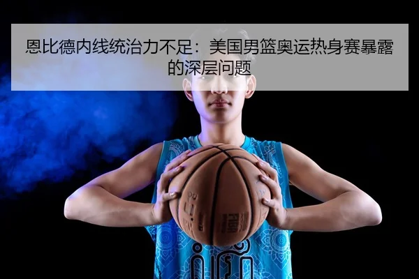 恩比德内线统治力不足：美国男篮奥运热身赛暴露的深层问题