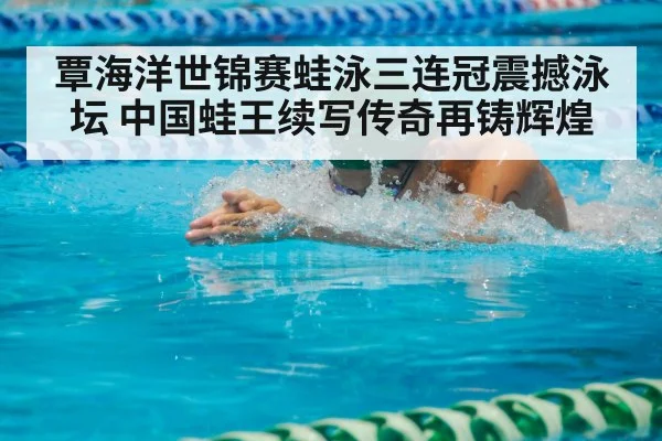 覃海洋世锦赛蛙泳三连冠震撼泳坛 中国蛙王续写传奇再铸辉煌